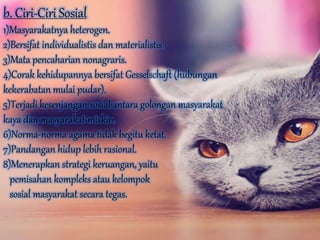 b. Ciri-Ciri Sosial
1)Masyarakatnya heterogen.
2)Bersifat individualistis dan materialistis.
3)Mata pencaharian nonagraris.
4)Corak kehidupannya bersifat Gesselschaft (hubungan
kekerabatan mulai pudar).
5)Terjadi kesenjangan sosial antara golongan masyarakat
kaya dan masyarakat miskin.
6)Norma-norma agama tidak begitu ketat.
7)Pandangan hidup lebih rasional.
8)Menerapkan strategi keruangan, yaitu
pemisahan kompleks atau kelompok
sosial masyarakat secara tegas.
 