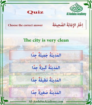 Al-AndalusAcademy.com
Choose the correct answer َ‫ة‬َ‫ح‬‫ي‬ِ‫ح‬ َّ
‫الص‬ َ‫ة‬َ‫ب‬‫ا‬َ‫ج‬ِ‫إل‬‫ا‬ ِ َ
‫ْرَت‬‫خ‬ِ‫ا‬
The city is very clean
‫ا‬ً‫د‬ِ‫ج‬ ٌ‫ة‬َ‫ل‬‫ي‬ِ‫م‬َ‫ج‬ ُ‫ة‬َ‫ن‬‫ي‬ِ‫د‬َ‫م‬‫ال‬
‫ا‬ً‫د‬ِ‫ج‬ ٌ‫ة‬َ‫ري‬ِ‫ب‬َ‫ك‬ ُ‫ة‬َ‫ن‬‫ي‬ِ‫د‬َ‫م‬‫ال‬
‫ا‬ً‫د‬ِ‫ج‬ ٌ‫ة‬َ‫ف‬‫ي‬ِ‫َظ‬‫ن‬ ُ‫ة‬َ‫ن‬‫ي‬ِ‫د‬َ‫م‬‫ال‬
‫ا‬ً‫د‬ِ‫ج‬ ٌ‫ة‬َ‫ري‬ِ‫غ‬ َ‫ص‬ ُ‫ة‬َ‫ن‬‫ي‬ِ‫د‬َ‫م‬‫ال‬
Quiz
Quiz
 