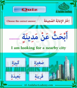 v
Al-AndalusAcademy.com
Quiz
Quiz
Choose the correct answer َ‫ة‬َ‫ح‬‫ي‬ِ‫ح‬ َّ
‫الص‬ َ‫ة‬َ‫ب‬‫ا‬َ‫ج‬ِ‫إل‬‫ا‬ ِ َ
‫ْرَت‬‫خ‬ِ‫ا‬
........ ٍ‫ة‬َ‫ن‬‫ي‬ِ‫د‬َ‫م‬ ْ‫ن‬َ‫ع‬ ُ
‫ث‬َ‫ح‬ْ‫ب‬َ‫أ‬
I am looking for a nearby city
ٍ‫ة‬َ‫ري‬ِ‫غ‬ َ‫ص‬
ٍ‫ة‬َ‫ب‬‫ي‬ِ‫ر‬َ‫ق‬
ٍ‫ة‬َ‫ري‬ِ‫ب‬َ‫ك‬
ٍ‫ة‬َ‫يد‬ِ‫ع‬َ‫ب‬
 
