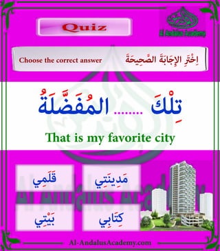 v
Al-AndalusAcademy.com
Quiz
Quiz
Choose the correct answer َ‫ة‬َ‫ح‬‫ي‬ِ‫ح‬ َّ
‫الص‬ َ‫ة‬َ‫ب‬‫ا‬َ‫ج‬ِ‫إل‬‫ا‬ ِ َ
‫ْرَت‬‫خ‬ِ‫ا‬
ُ‫ة‬َ‫ل‬ َّ‫ض‬َ‫ف‬ُ‫م‬‫ال‬........ َ‫ك‬ْ‫ل‬ِ‫ت‬
That is my favorite city
‫ي‬ِ‫ت‬َ‫ن‬‫ي‬ِ‫د‬َ‫م‬
‫ِي‬‫ب‬‫ا‬َ‫ت‬ِ‫ك‬
‫ي‬ِ‫م‬َ‫ل‬َ‫ق‬
‫ي‬ِ‫ت‬ْ‫ي‬َ‫ب‬
 
