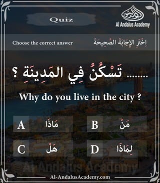 vv
Al-AndalusAcademy.com
Choose the correct answer َ‫ة‬َ‫ح‬‫ي‬ِ‫ح‬ َّ
‫الص‬ َ‫ة‬َ‫ب‬‫ا‬َ‫ج‬ِ‫إل‬‫ا‬ ِ َ
‫ْرَت‬‫خ‬ِ‫ا‬
Quiz
Quiz
A B
D
C
ْ‫ن‬َ‫م‬
‫ا‬َ‫ذ‬‫ا‬َ‫م‬
‫ا‬َ‫ذ‬ َ
‫اَم‬ِ‫ل‬
ْ
‫ل‬َ‫ه‬
‫؟‬ ِ‫ة‬َ‫ن‬‫ي‬ِ‫د‬َ‫م‬‫ال‬ ‫ي‬ِ‫ف‬ ُ‫ن‬ُ‫ك‬ ْ‫َس‬‫ت‬ ........
Why do you live in the city ?
 