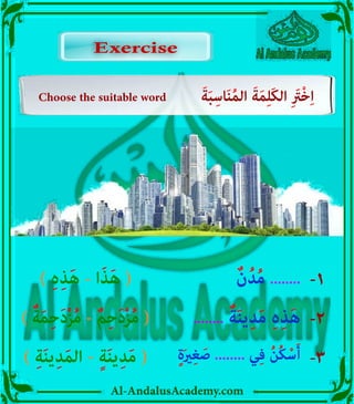 Al-AndalusAcademy.com
) ِ‫ہ‬ِ‫ذ‬َ‫ه‬ - ‫ا‬َ‫ذ‬َ‫ه‬ ( ٌ‫ن‬ُ‫د‬ُ‫م‬ ........ -1
Choose the suitable word َ‫ة‬َ‫ب‬ِ‫اس‬َ‫ن‬ُ‫م‬‫ال‬ َ‫ة‬َ‫م‬ِ‫ل‬َ‫ك‬‫ال‬ ِ َ
‫ْرَت‬‫خ‬ِ‫ا‬
Exercise
Exercise
) ٌ‫ة‬َ‫م‬ِ‫ح‬َ‫د‬ْ‫ز‬ُ‫م‬ - ٌ‫م‬ِ‫ح‬َ‫د‬ْ‫ز‬ُ‫م‬ ( ........ ٌ‫ة‬َ‫ن‬‫ي‬ِ‫د‬َ‫م‬ ِ‫ہ‬ِ‫ذ‬َ‫ه‬ -2
) ِ‫ة‬َ‫ن‬‫ي‬ِ‫د‬َ‫م‬‫ال‬ - ٍ‫ة‬َ‫ن‬‫ي‬ِ‫د‬َ‫م‬ ( ٍ‫ة‬َ‫ري‬ِ‫غ‬ َ‫ص‬ ........ ‫ي‬ِ‫ف‬ ُ‫ن‬ُ‫ك‬ْ‫س‬َ‫أ‬ -3
 