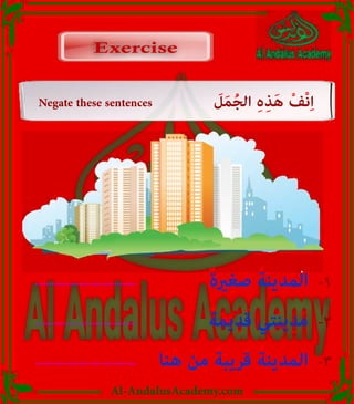 Al-AndalusAcademy.com
Negate these sentences َ
‫ل‬َ‫م‬ُ‫ج‬‫ال‬ ِ‫ہ‬ِ‫ذ‬َ‫ه‬ ْ‫ْف‬‫ن‬ِ‫ا‬
Exercise
Exercise
ٌ‫ة‬َ‫ري‬ِ‫غ‬ َ‫ص‬ ُ‫ة‬َ‫ن‬‫ي‬ِ‫د‬َ‫م‬‫ال‬
..................................... -1
ٌ‫ة‬َ‫م‬‫ي‬ِ‫د‬َ‫ق‬ ‫ي‬ِ‫ت‬َ‫ن‬‫ي‬ِ‫د‬َ‫م‬
..................................... -2
‫ا‬َ‫ن‬ُ‫ه‬ ْ‫ن‬ِ‫م‬ ٌ‫ة‬َ‫ب‬‫ي‬ِ‫ر‬َ‫ق‬ ُ‫ة‬َ‫ن‬‫ي‬ِ‫د‬َ‫م‬‫ال‬
..................................... -3
 