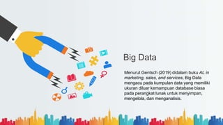 Big Data
Menurut Gentsch (2019) didalam buku AL in
marketing, sales, and services, Big Data
mengacu pada kumpulan data yang memiliki
ukuran diluar kemampuan database biasa
pada perangkat lunak untuk menyimpan,
mengelola, dan menganalisis.
 