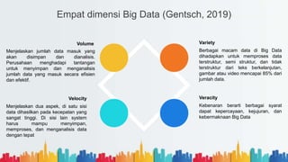 Empat dimensi Big Data (Gentsch, 2019)
Variety
Berbagai macam data di Big Data
dihadapkan untuk memproses data
terstruktur, semi struktur, dan tidak
terstruktur dari teks berkelanjutan,
gambar atau video mencapai 85% dari
jumlah data.
Veracity
Kebenaran berarti berbagai syarat
dapat kepercayaan, kejujuran, dan
kebermaknaan Big Data
Volume
Menjelaskan jumlah data masuk yang
akan disimpan dan dianalisis.
Perusahaan menghadapi tantangan
untuk menyimpan dan menganalisis
jumlah data yang masuk secara efisien
dan efektif.
Velocity
Menjelaskan dua aspek, di satu sisi
data dihasilkan pada kecepatan yang
sangat tinggi. Di sisi lain system
harus mampu menyimpan,
memproses, dan menganalisis data
dengan tepat
 