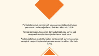 Pendekatan untuk memperoleh wawasan dari data untuk tujuan
pemasaran sudah sejak lama dilakukan (Gentsch, 2019).
Tempat penjualan, konsumen dan kartu kredit atau server web
menghasilkan data dalam jumlah besar sejak lama.
Analisis data tidak terstruktur dalam bentuk email, survei konsumen
seringkali menjadi bagian dari pemasaran dan penelitian (Gentsch,
2019).
 
