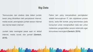 “Kemunculan dan analisis data dalam jumlah
besar yang dihasilkan oleh penyebaran internet,
media social, peningkatan jumlah sensor internal
dan hal-hal dalam internet”.
Jumlah data meningkat pesat saat ini akibat
internet, media social, dan ponsel (Gentsch,
2019).
Faktor lain yang menyebabkan peningkatan
adalah kemungkinan IT, dan digitalisasi proses
bisnis, serta titik kontak yang berorientasi pada
konsumen untuk menghasilkan data dan untuk
melakukan pengendalian secara sistematis agar
komunikasi meningkat (Gentsch, 2019).
Big Data
 