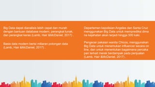 Big Data dapat dianalisis lebih cepat dan murah
dengan bantuan database modern, perangkat lunak,
dan perangkat keras (Lamb, Hair &McDaniel, 2017) .
Basis data modern berisi miliaran potongan data
(Lamb, Hair &McDaniel, 2017) .
Departemen kepolisian Angeles dan Santa Cruz
menggunakan Big Data untuk memprediksi dima
na kejahatan akan terjadi hingga 500 kaki.
Pengecer pakaian wanita Chicos, menggunakan
Big Data untuk menemukan influencer secara on
line, dan untuk menentukan bagaimana percaka
pan terkait merek berdampak pada penjualan
(Lamb, Hair &McDaniel, 2017) .
.
 