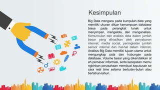 Kesimpulan
Big Data mengacu pada kumpulan data yang
memiliki ukuran diluar kemampuan database
biasa pada perangkat lunak untuk
menyimpan, mengelola, dan menganalisis.
Kemunculan dan analisis data dalam jumlah
besar yang dihasilkan oleh penyebaran
internet, media social, peningkatan jumlah
sensor internal dan hal-hal dalam internet.
Analisis Big Data memiliki tujuan utama untuk
mengungkap pola dan hubungan pada
database. Volume besar yang dikendalikan ol
eh pemasar informasi, serta kecepatan memu
ngkinkan perusahaan membuat keputusan se
cara real time selama berbulan-bulan atau
bertahun-tahun.
 