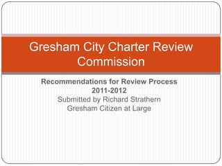 Gresham City Charter Review
       Commission
 Recommendations for Review Process
              2011-2012
     Submitted by Richard Strathern
       Gresham Citizen at Large
 