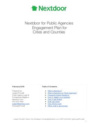 
   
 
Nextdoor for Public Agencies 
Engagement Plan for  
Cities and Counties 
 
 
 
 
 
 
 
 
 
 
 
 
 
 
 
 
February 2019 
 
Prepared by:  
Joseph Porcelli 
Public Agency Lead & 
Professional Neighbor 
Nextdoor.com 
857-222-4420 
joseph@nextdoor.com 
@JosephPorcelli 
Table of Contents 
 
● What is Nextdoor? 
● What is Nextdoor for Public Agencies? 
● Frequently Asked Questions 
● How to delight your residents 
● How to get started 
● Draft use cases 
● How often to post 
● Which staff to give access  
 
 
Joseph Porcelli | Senior City Strategist | Joseph@Nextdoor.com | (857) 222-4420 | @JosephPorcelli
1
 