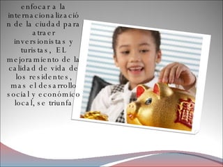 enfocar a la internacionalización de la ciudad para atraer inversionistas y turistas,  EL mejoramiento de la calidad de vida de los residentes, mas el desarrollo social y económico local, se triunfa 