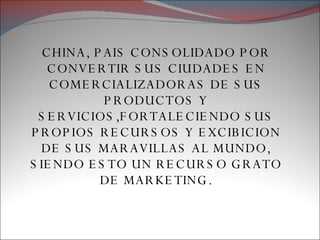 CHINA, PAIS CONSOLIDADO POR CONVERTIR SUS CIUDADES EN COMERCIALIZADORAS DE SUS PRODUCTOS Y SERVICIOS,FORTALECIENDO SUS PROPIOS RECURSOS Y EXCIBICION DE SUS MARAVILLAS AL MUNDO, SIENDO ESTO UN RECURSO GRATO DE MARKETING. 
