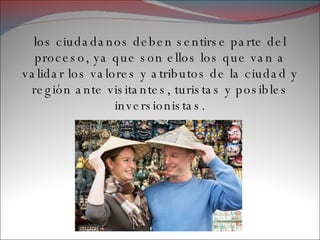 los ciudadanos deben sentirse parte del proceso, ya que son ellos los que van a validar los valores y atributos de la ciudad y región ante visitantes, turistas y posibles inversionistas. 