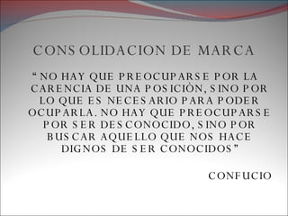 CONSOLIDACION DE MARCA “  NO HAY QUE PREOCUPARSE POR LA CARENCIA DE UNA POSICIÒN, SINO POR LO QUE ES NECESARIO PARA PODER OCUPARLA. NO HAY QUE PREOCUPARSE POR SER DESCONOCIDO, SINO POR BUSCAR AQUELLO QUE NOS HACE DIGNOS DE SER CONOCIDOS” CONFUCIO 