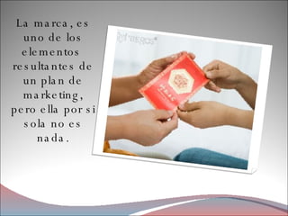 La marca, es uno de los elementos  resultantes de un plan de marketing, pero ella por si sola no es nada. 