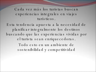 Cada vez más los turistas buscan experiencias integrales en viajes turísticos. Esta tendencia apuesta a la necesidad de planificar integralmente los destinos buscando que las experiencias vividas por el turista sean enriquecedoras. Todo esto en un ambiente de sostenibilidad y competitividad 