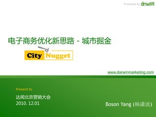 Presented by




电子商务优化新思路 - 城市掘金
       City Nugget

                     www.darwinmarketing.com



 Present to

 达闻北京营销大会
 2010. 12.01         Boson Yang (杨潇波)
 