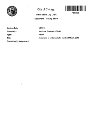 City of Chicago
Office of the City Clerk
Document Tracking Sheet
F2013-28
Meeting Date:
Sponsor(s):
Type:
Title:
Committee(s) Assignment:
5/8/2013
Mendoza, Susana A. (Clerk)
Report
Judgments or settlements for month of March, 2013
 