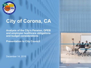 1
City of Corona, CA
Analysis of the City’s Pension, OPEB
and employee healthcare obligations
and budget considerations
Presentation to City Council
December 14, 2016
 