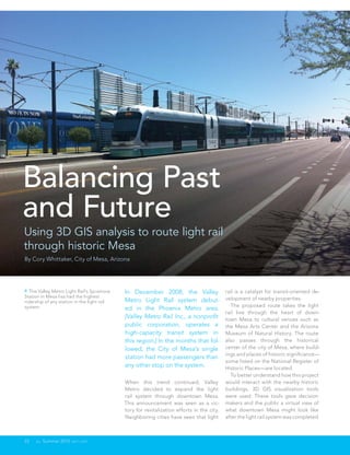 Balancing Past
and Future
Using 3D GIS analysis to route light rail
through historic Mesa
By Cory Whittaker, City of Mesa, Arizona




 The Valley Metro Light Rail's Sycamore     In December 2008, the Valley                   rail is a catalyst for transit-oriented de-
Station in Mesa has had the highest                                                         velopment of nearby properties.
ridership of any station in the light rail   Metro Light Rail system debut-
system.                                                                                       The proposed route takes the light
                                             ed in the Phoenix Metro area.
                                                                                            rail line through the heart of down-
                                             [Valley Metro Rail Inc., a nonprofit           town Mesa to cultural venues such as
                                             public corporation, operates a                 the Mesa Arts Center and the Arizona
                                             high-capacity transit system in                Museum of Natural History. The route
                                             this region.] In the months that fol-          also passes through the historical
                                             lowed, the City of Mesa’s single               center of the city of Mesa, where build-
                                                                                            ings and places of historic significance—
                                             station had more passengers than
                                                                                            some listed on the National Register of
                                             any other stop on the system.                  Historic Places—are located.
                                                                                              To better understand how this project
                                             When this trend continued, Valley              would interact with the nearby historic
                                             Metro decided to expand the light              buildings, 3D GIS visualization tools
                                             rail system through downtown Mesa.             were used. These tools gave decision
                                             This announcement was seen as a vic-           makers and the public a virtual view of
                                             tory for revitalization efforts in the city.   what downtown Mesa might look like
                                             Neighboring cities have seen that light        after the light rail system was completed.



22    au Summer 2012 esri.com
 