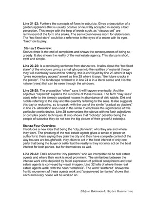 Zildjian Robinson & Hayden Hammertime
Line 21-22: Furthers the concepts of flaws in suburbia. Gives a description of a
garden appliance that is usually positive or neutrally accepted in society a bad
perception. This image with the help of words such, as “viscous coil” are
reminiscent of the form of a snake. The semi-colon leaves room for elaboration.
The “too fixed stare” could be a reference to the eyes of a snake with its eyes
“fixed” on its prey.
Stanza 3 Overview:
Stanza three is the end of complaints and shows the consequences of being so
greedy. It also shows the reality of the real estate agency. This stanza is short,
swift and simple.
Line 23-25: Is a continuing sentence from stanza two. It talks about the “too fixed
stare” of the windows giving a small glimpse into the realities of material things-
they will eventually succumb to nothing, this is conveyed by line 23 where it says
“gives momentary access” aswell as line 25 where it says; “the future cracks in
the plaster”. The landscape referred to in line 24 is in a literal sense and it is the
nature (trees) that can be seen through the windows.
Line 26-28: The preposition “when” says it will happen eventually. And the
adjective “capsized” explains the outcome of these houses. The term “clay seas”
could refer to the already capsized houses in abundance of dirt/ rubble. Dirt and
rubble referring to the clay and the quantity referring to the seas. It also suggests
this day or reckoning, so to speak, with the use of the simile “gradual as glaciers”
in line 27- alliteration also used in the simile to emphasis the significance of this
particular poetic device. Line 28 summarizes the stanza with no flash adjectives
or complex poetic techniques. It also shows that “nobody” possibly being the
people of suburbia they do not see the big picture of their graceful estate(s).
Stanza Four Overview:
Introduces a new idea that being the “city planners”, who they are and where
they work. The phrasing of the real estate agents gives a sense of power or
authority to them saying they plan the city and they have complete control of the
way houses are bought/sold- they claim to act in the best interest of only one
party that being the buyer or seller but the reality is they not only act on the best
interest for both parties, but for themselves as well.
Line 29-32: Talks about the “city planners” who we interpreted to be real estate
agents and where their work is most prominent. The similarities between the
intense work ethic depicted by facial expression of political conspirators and real
estate agents is conveyed by visual imagery. Line 32 tells of where these real
estate agents work, with the noun “territories”. The word “scattered” shows the
frantic movement of these agents work and “unsurveyed territories” shows that
each and every house will be worked on.
 