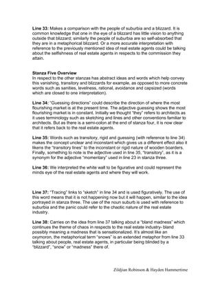 Zildjian Robinson & Hayden Hammertime
Line 33: Makes a comparison with the people of suburbia and a blizzard. It is
common knowledge that one in the eye of a blizzard has little vision to anything
outside that blizzard; similarly the people of suburbia are so self-absorbed that
they are in a metaphorical blizzard. Or a more accurate interpretation with
reference to the previously mentioned idea of real estate agents could be talking
about the selfishness of real estate agents in respects to the commission they
attain.
Stanza Five Overview
In respect to the other stanzas has abstract ideas and words which help convey
this vanishing, transitory and blizzards for example, as opposed to more concrete
words such as sanities, levelness, rational, avoidance and capsized (words
which are closed to one interpretation).
Line 34: “Guessing directions” could describe the direction of where the most
flourishing market is at the present time. The adjective guessing shows the most
flourishing market is in constant. Initially we thought “they” refers to architects as
it uses terminology such as sketching and lines and other conventions familiar to
architects. But as there is a semi-colon at the end of stanza four, it is now clear
that it refers back to the real estate agents.
Line 35: Words such as transitory, rigid and guessing (with reference to line 34)
makes the concept unclear and inconstant which gives us a different effect also it
likens the “transitory lines” to the inconstant or rigid nature of wooden boarders.
Finally, something to note is the adjective used in line 35, “transitory”, as it is a
synonym for the adjective “momentary” used in line 23 in stanza three.
Line 36: We interpreted the white wall to be figurative and could represent the
minds eye of the real estate agents and where they will work.
Line 37: “Tracing” links to “sketch” in line 34 and is used figuratively. The use of
this word means that it is not happening now but it will happen, similar to the idea
portrayed in stanza three. The use of the noun suburb is used with reference to
suburbia and the panic could refer to the chaotic nature of the real estate
industry.
Line 38: Carries on the idea from line 37 talking about a “bland madness” which
continues the theme of chaos in respects to the real estate industry- bland
possibly meaning a madness that is sensationalized. It’s almost like an
oxymoron, the metaphorical term “snows” is an extended metaphor from line 33
talking about people, real estate agents, in particular being blinded by a
“blizzard”, “snow” or “madness” there of.
 