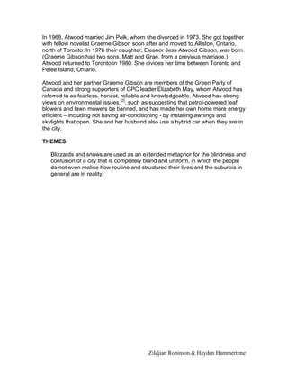 Zildjian Robinson & Hayden Hammertime
In 1968, Atwood married Jim Polk, whom she divorced in 1973. She got together
with fellow novelist Graeme Gibson soon after and moved to Alliston, Ontario,
north of Toronto. In 1976 their daughter, Eleanor Jess Atwood Gibson, was born.
(Graeme Gibson had two sons, Matt and Grae, from a previous marriage.)
Atwood returned to Toronto in 1980. She divides her time between Toronto and
Pelee Island, Ontario.
Atwood and her partner Graeme Gibson are members of the Green Party of
Canada and strong supporters of GPC leader Elizabeth May, whom Atwood has
referred to as fearless, honest, reliable and knowledgeable. Atwood has strong
views on environmental issues,[2]
, such as suggesting that petrol-powered leaf
blowers and lawn mowers be banned, and has made her own home more energy
efficient – including not having air-conditioning - by installing awnings and
skylights that open. She and her husband also use a hybrid car when they are in
the city.
THEMES
Blizzards and snows are used as an extended metaphor for the blindness and
confusion of a city that is completely bland and uniform, in which the people
do not even realise how routine and structured their lives and the suburbia in
general are in reality.
 