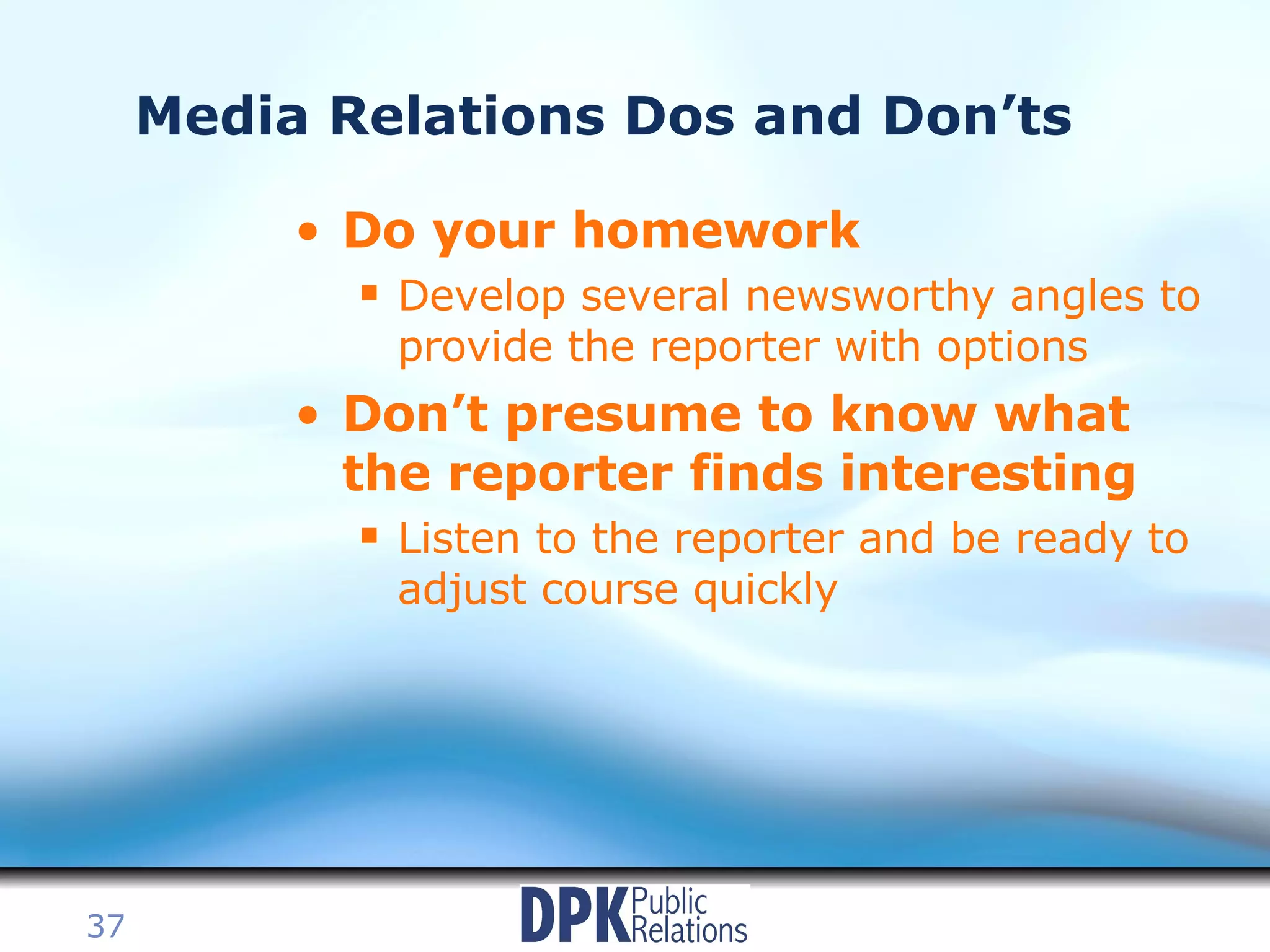 Media Relations Dos and Don’ts Do your homework Develop several newsworthy angles to provide the reporter with options Don’t presume to know what the reporter finds interesting Listen to the reporter and be ready to adjust course quickly 