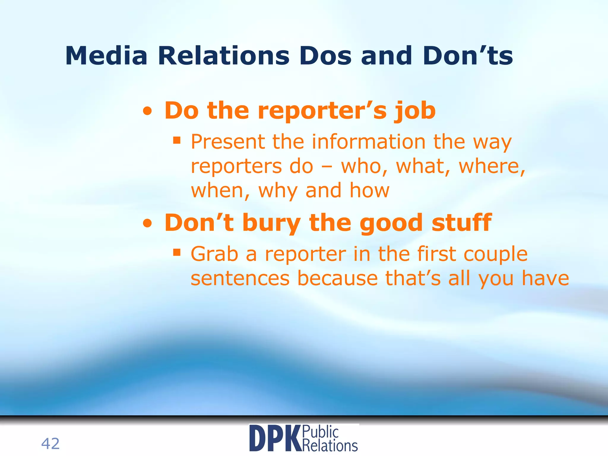Media Relations Dos and Don’ts Do the reporter’s job Present the information the way reporters do – who, what, where, when, why and how Don’t bury the good stuff Grab a reporter in the first couple sentences because that’s all you have 