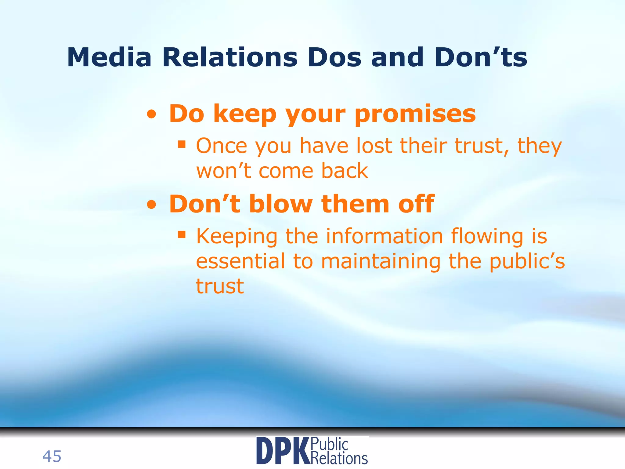 Media Relations Dos and Don’ts Do keep your promises Once you have lost their trust, they won’t come back Don’t blow them off Keeping the information flowing is essential to maintaining the public’s trust 