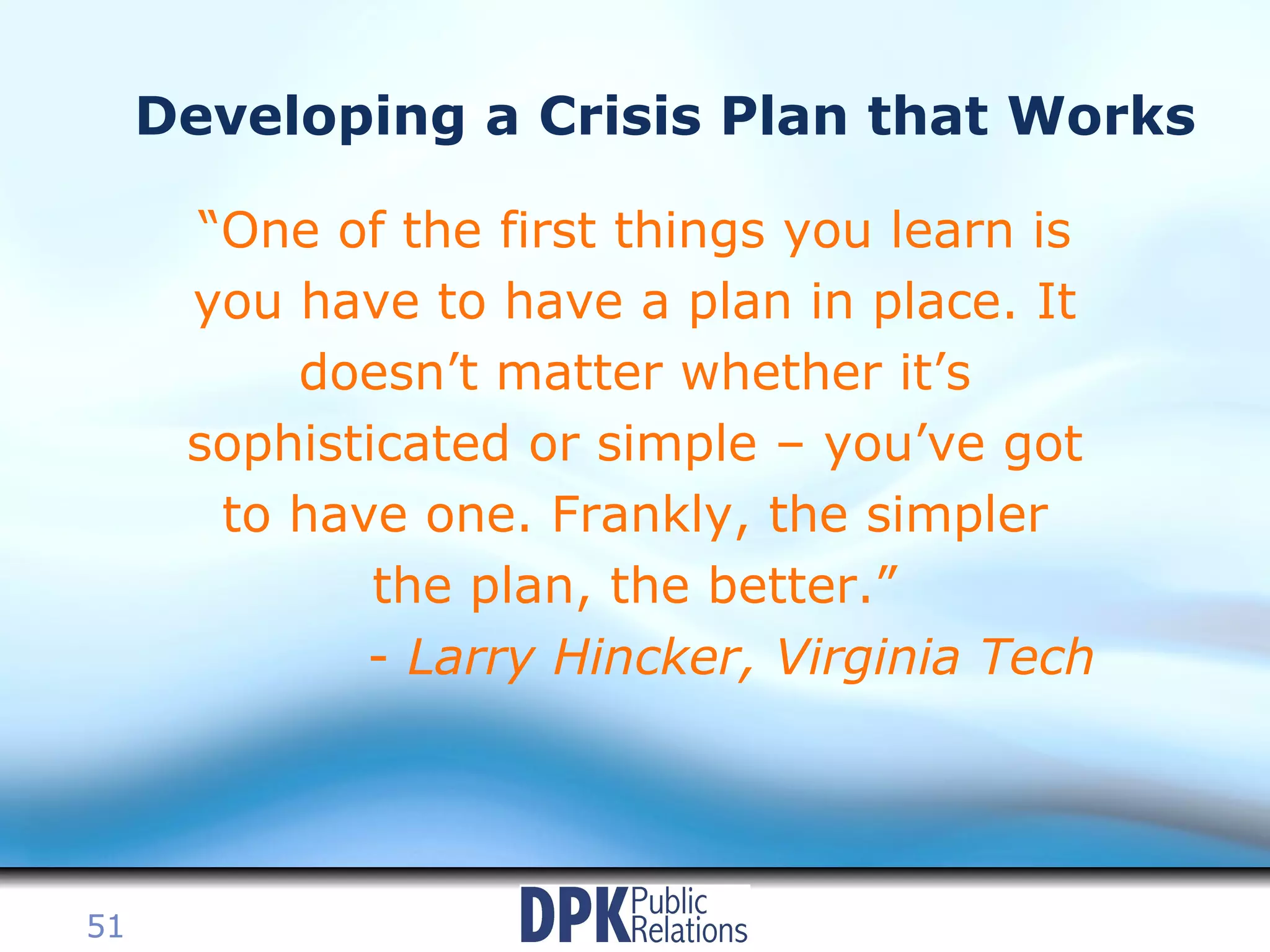 Developing a Crisis Plan that Works “ One of the first things you learn is you have to have a plan in place. It doesn’t matter whether it’s sophisticated or simple – you’ve got to have one. Frankly, the simpler the plan, the better.” -  Larry Hincker, Virginia Tech 