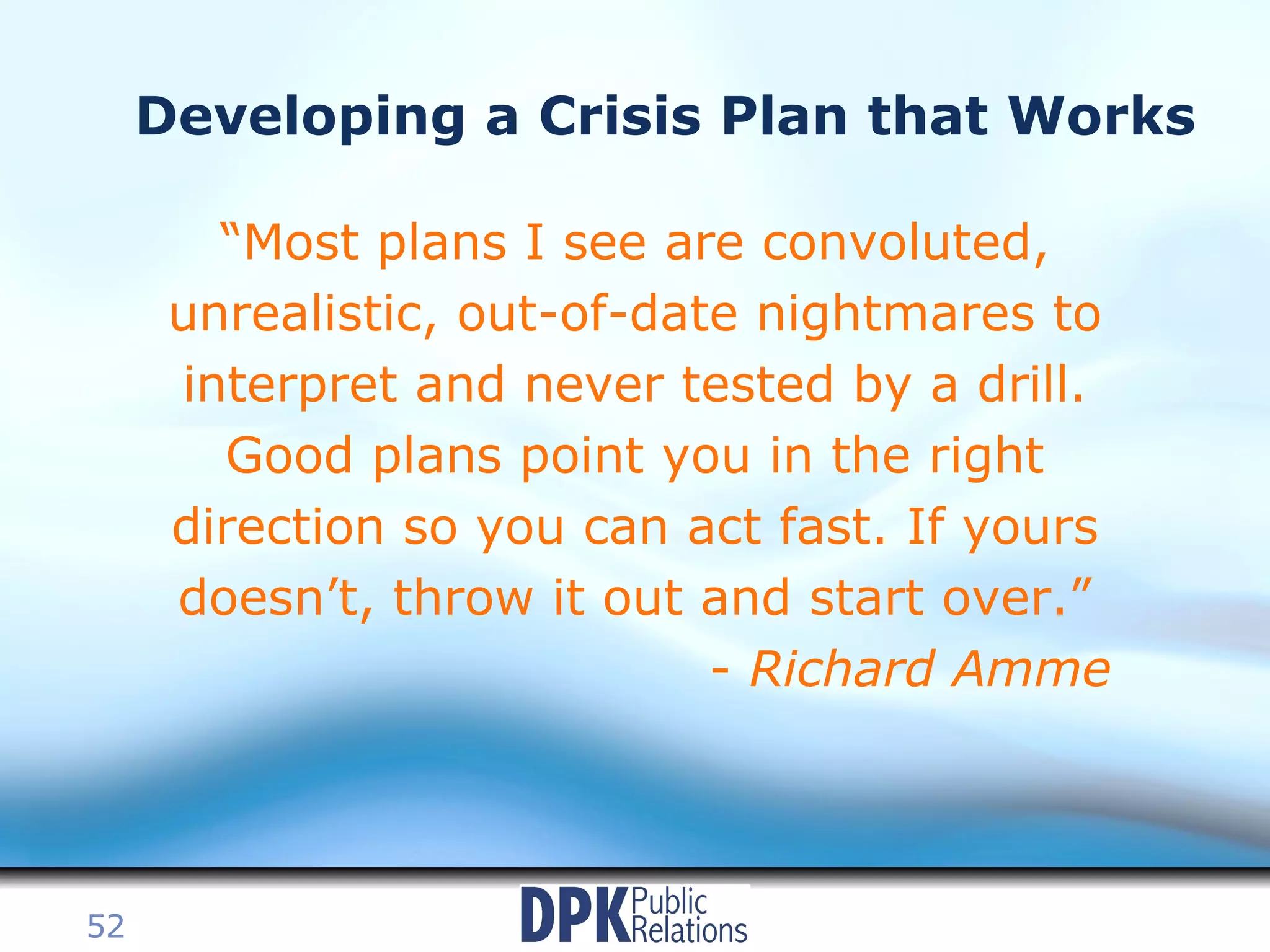 Developing a Crisis Plan that Works “ Most plans I see are convoluted, unrealistic, out-of-date nightmares to interpret and never tested by a drill. Good plans point you in the right direction so you can act fast. If yours doesn’t, throw it out and start over.” -  Richard Amme 