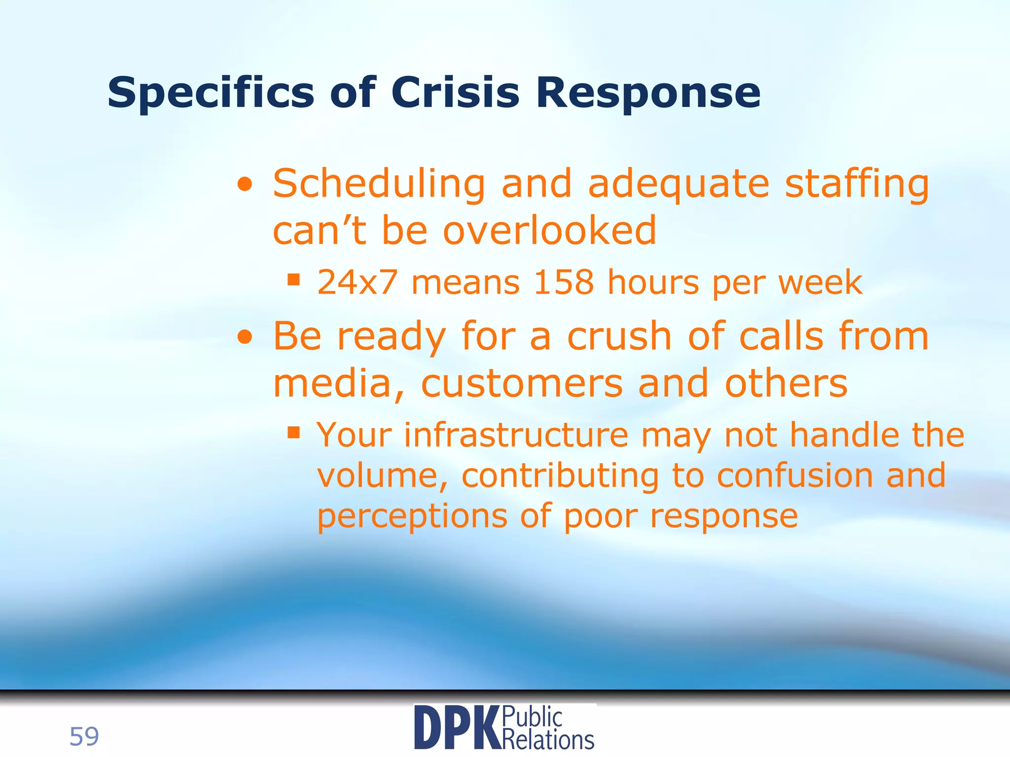 Specifics of Crisis Response Scheduling and adequate staffing can’t be overlooked 24x7 means 158 hours per week Be ready for a crush of calls from media, customers and others  Your infrastructure may not handle the volume, contributing to confusion and perceptions of poor response 