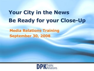 Your City in the News Be Ready for your Close-Up Media Relations Training September 30, 2008 