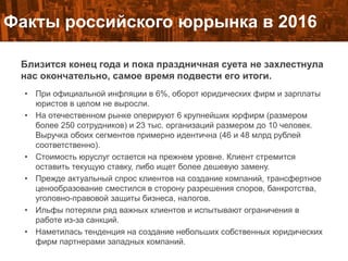 Факты российского юррынка в 2016
Близится конец года и пока праздничная суета не захлестнула
нас окончательно, самое время подвести его итоги.
• При официальной инфляции в 6%, оборот юридических фирм и зарплаты
юристов в целом не выросли.
• На отечественном рынке оперируют 6 крупнейших юрфирм (размером
более 250 сотрудников) и 23 тыс. организаций размером до 10 человек.
Выручка обоих сегментов примерно идентична (46 и 48 млрд рублей
соответственно).
• Стоимость юруслуг остается на прежнем уровне. Клиент стремится
оставить текущую ставку, либо ищет более дешевую замену.
• Прежде актуальный спрос клиентов на создание компаний, трансфертное
ценообразование сместился в сторону разрешения споров, банкротства,
уголовно-правовой защиты бизнеса, налогов.
• Ильфы потеряли ряд важных клиентов и испытывают ограничения в
работе из-за санкций.
• Наметилась тенденция на создание небольших собственных юридических
фирм партнерами западных компаний.
 