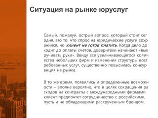 Ситуация на рынке юруслуг
Самый, пожалуй, острый вопрос, который стоит сег
одня, это то, что спрос на юридические услуги сохр
анился, но клиент не готов платить. Когда дело до
ходит до оплаты счетов, доверители начинают «вык
ручивать руки». Ввиду все увеличивающегося колич
ества небольших фирм и изменения структуры вост
ребованных услуг, существенно повысилась конкур
енция на рынке.
В то же время, появились и определенные возможн
ости – вполне вероятно, что в целях сокращения ра
сходов на контракты с международными фирмами,
клиент предпочтет сотрудничество с российскими,
пусть и не обладающими раскрученным брендом.
 