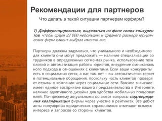 Рекомендации для партнеров
Что делать в такой ситуации партнерам юрфирм?
1) Дифференцироваться, выделяться на фоне своих конкурен
тов, чтобы среди 23 000 небольших и среднего размера юридич
еских фирм клиент выбрал именно вас.
Партнеры должны задуматься, что уникального и необходимого
для клиента они могут предложить — наличие специализации со
трудников в определенных сегментах рынка, использование техн
ологий и автоматизация работы юристов, внедрение омниканаль
ного подхода в отношениях с клиентами. Если ваши конкуренты
есть в социальных сетях, а вас там нет – вы автоматически теряет
е потенциальные обращения, поскольку часть клиентов проверя
ет отзывы о компании через социальные сети. Важное значение
имеет единое восприятие вашего представительства в Интернете,
наличие адаптивного дизайна для удобства мобильных пользоват
елей. По-прежнему актуальными остаются вопросы подтвержде
ния квалификации фирмы через участие в рейтингах. Все дебют
анты популярных юридических справочников отмечают всплеск
интереса и запросов со стороны клиентов.
 