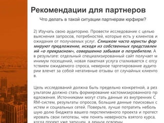 Рекомендации для партнеров
Что делать в такой ситуации партнерам юрфирм?
2) Изучать свою аудиторию. Провести исследование с целью
выяснения запросов, потребностей, которые есть у клиентов и
ожидания от получаемых услуг. Слишком часто юристы фор
мируют предложение, исходя из собственных представлен
ий «о прекрасном», совершенно забывая о потребителе. А
в результате: отдельный специализированный сайт получает м
инимум посещений, новая пакетная услуга сталкивается с отсу
тствием ожидаемого спроса, неверное таргетирование аудито
рии влечет за собой негативные отзывы от случайных клиенто
в.
Цель исследований должна быть предельно конкретной, а рез
ультатом должно стать формирование кастомизированного пр
едложения. Источниками могут стать данные из внутренних C
RM-систем, результаты опросов, большие данные поисковых с
истем и социальных сетей. Поверьте, лучше потратить неболь
шую долю бюджета вашего перспективного проекта и протест
ировать свои гипотезы, чем понять неверность взятого курса,
 
