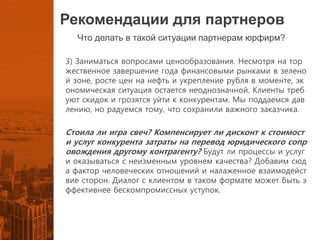 Рекомендации для партнеров
Что делать в такой ситуации партнерам юрфирм?
3) Заниматься вопросами ценообразования. Несмотря на тор
жественное завершение года финансовыми рынками в зелено
й зоне, росте цен на нефть и укрепление рубля в моменте, эк
ономическая ситуация остается неоднозначной. Клиенты треб
уют скидок и грозятся уйти к конкурентам. Мы поддаемся дав
лению, но радуемся тому, что сохранили важного заказчика.
Стоила ли игра свеч? Компенсирует ли дисконт к стоимост
и услуг конкурента затраты на перевод юридического сопр
овождения другому контрагенту? Будут ли процессы и услуг
и оказываться с неизменным уровнем качества? Добавим сюд
а фактор человеческих отношений и налаженное взаимодейст
вие сторон. Диалог с клиентом в таком формате может быть э
ффективнее бескомпромиссных уступок.
 