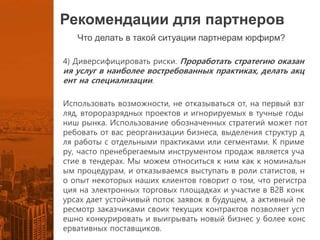 Рекомендации для партнеров
Что делать в такой ситуации партнерам юрфирм?
4) Диверсифицировать риски. Проработать стратегию оказан
ия услуг в наиболее востребованных практиках, делать акц
ент на специализации.
Использовать возможности, не отказываться от, на первый взг
ляд, второразрядных проектов и игнорируемых в тучные годы
ниш рынка. Использование обозначенных стратегий может пот
ребовать от вас реорганизации бизнеса, выделения структур д
ля работы с отдельными практиками или сегментами. К приме
ру, часто пренебрегаемым инструментом продаж является уча
стие в тендерах. Мы можем относиться к ним как к номинальн
ым процедурам, и отказываемся выступать в роли статистов, н
о опыт некоторых наших клиентов говорит о том, что регистра
ция на электронных торговых площадках и участие в B2B конк
урсах дает устойчивый поток заявок в будущем, а активный пе
ресмотр заказчиками своих текущих контрактов позволяет усп
ешно конкурировать и выигрывать новый бизнес у более конс
ервативных поставщиков.
 
