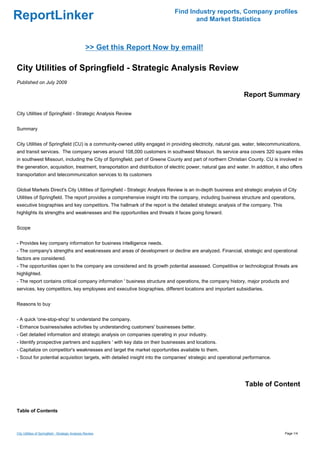 Find Industry reports, Company profiles
ReportLinker                                                                        and Market Statistics



                                                   >> Get this Report Now by email!

City Utilities of Springfield - Strategic Analysis Review
Published on July 2009

                                                                                                                Report Summary

City Utilities of Springfield - Strategic Analysis Review


Summary


City Utilities of Springfield (CU) is a community-owned utility engaged in providing electricity, natural gas, water, telecommunications,
and transit services. The company serves around 108,000 customers in southwest Missouri. Its service area covers 320 square miles
in southwest Missouri, including the City of Springfield, part of Greene County and part of northern Christian County. CU is involved in
the generation, acquisition, treatment, transportation and distribution of electric power, natural gas and water. In addition, it also offers
transportation and telecommunication services to its customers


Global Markets Direct's City Utilities of Springfield - Strategic Analysis Review is an in-depth business and strategic analysis of City
Utilities of Springfield. The report provides a comprehensive insight into the company, including business structure and operations,
executive biographies and key competitors. The hallmark of the report is the detailed strategic analysis of the company. This
highlights its strengths and weaknesses and the opportunities and threats it faces going forward.


Scope


- Provides key company information for business intelligence needs.
- The company's strengths and weaknesses and areas of development or decline are analyzed. Financial, strategic and operational
factors are considered.
- The opportunities open to the company are considered and its growth potential assessed. Competitive or technological threats are
highlighted.
- The report contains critical company information ' business structure and operations, the company history, major products and
services, key competitors, key employees and executive biographies, different locations and important subsidiaries.


Reasons to buy


- A quick 'one-stop-shop' to understand the company.
- Enhance business/sales activities by understanding customers' businesses better.
- Get detailed information and strategic analysis on companies operating in your industry.
- Identify prospective partners and suppliers ' with key data on their businesses and locations.
- Capitalize on competitor's weaknesses and target the market opportunities available to them.
- Scout for potential acquisition targets, with detailed insight into the companies' strategic and operational performance.




                                                                                                                Table of Content


Table of Contents



City Utilities of Springfield - Strategic Analysis Review                                                                           Page 1/4
 