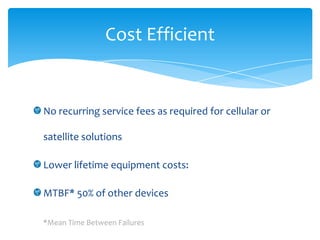 Cost Efficient


No recurring service fees as required for cellular or

satellite solutions

Lower lifetime equipment costs:

MTBF* 50% of other devices

*Mean Time Between Failures
 