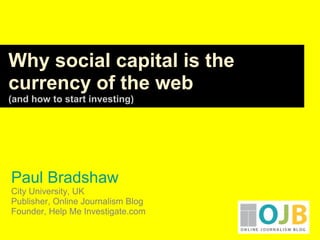 Paul Bradshaw
City University, UK
Publisher, Online Journalism Blog
Founder, Help Me Investigate.com
Why social capital is the
currency of the web
(and how to start investing)
 