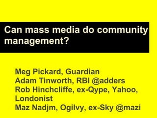 Can mass media do community
management?
Meg Pickard, Guardian
Adam Tinworth, RBI @adders
Rob Hinchcliffe, ex-Qype, Yahoo,
Londonist
Maz Nadjm, Ogilvy, ex-Sky @mazi
 