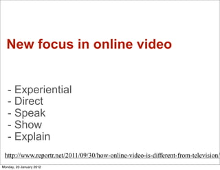 New focus in online video


   - Experiential
   - Direct
   - Speak
   - Show
   - Explain
 http://www.reportr.net/2011/09/30/how-online-video-is-different-from-television/
Monday, 23 January 2012
 