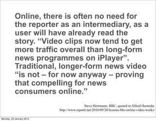Online, there is often no need for
           the reporter as an intermediary, as a
           user will have already read the
           story. “Video clips now tend to get
           more traffic overall than long-form
           news programmes on iPlayer”.
           Traditional, longer-form news video
           “is not – for now anyway – proving
           that compelling for news
           consumers online.”
                                          Steve Herrmann, BBC, quoted in Alfred Hermida:
                          http://www.reportr.net/2010/09/20/lessons-bbc-online-video-works/

Monday, 23 January 2012
 