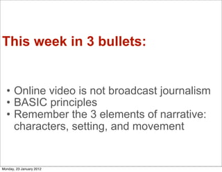 This week in 3 bullets:


  • Online video is not broadcast journalism
  • BASIC principles
  • Remember the 3 elements of narrative:
    characters, setting, and movement


Monday, 23 January 2012
 