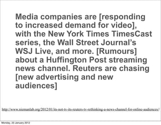 Media companies are [responding
           to increased demand for video],
           with the New York Times TimesCast
           series, the Wall Street Journal’s
           WSJ Live, and more. [Rumours]
           about a Huffington Post streaming
           news channel. Reuters are chasing
           [new advertising and new
           audiences]

http://www.niemanlab.org/2012/01/its-not-tv-its-reuters-tv-rethinking-a-news-channel-for-online-audiences//


Monday, 23 January 2012
 