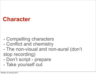 Character


   - Compelling characters
   - Conflict and chemistry
   - The non-visual and non-aural (don’t
   stop recording)
   - Don’t script - prepare
   - Take yourself out
Monday, 23 January 2012
 